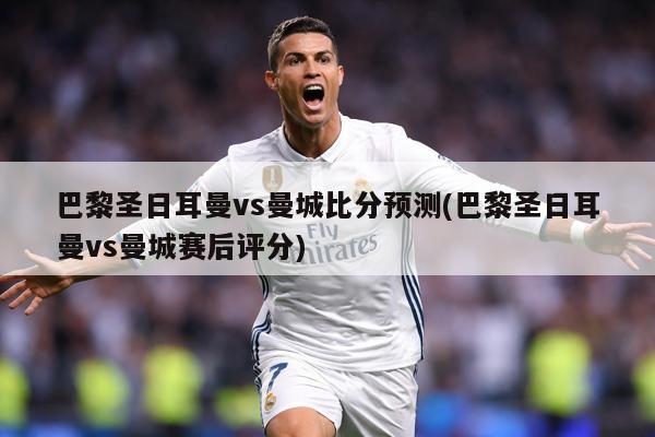 巴黎圣日耳曼vs曼城比分预测(巴黎圣日耳曼vs曼城赛后评分)