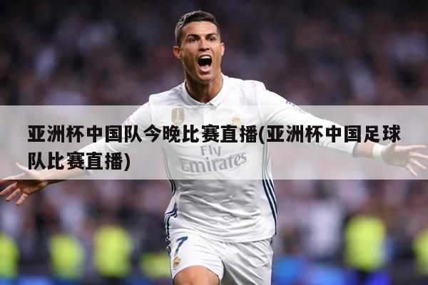 亚洲杯中国队今晚比赛直播(亚洲杯中国足球队比赛直播)