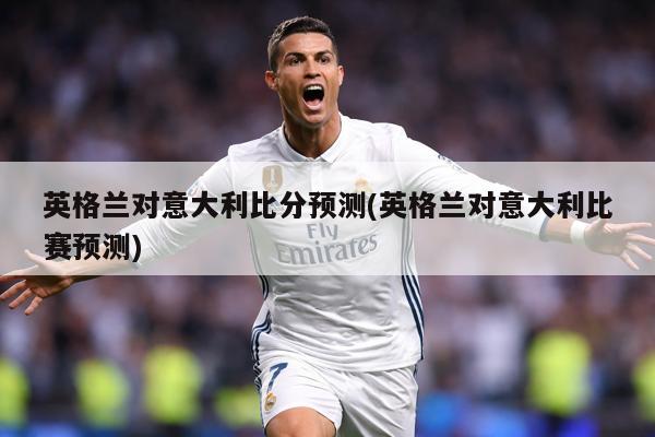英格兰对意大利比分预测(英格兰对意大利比赛预测)
