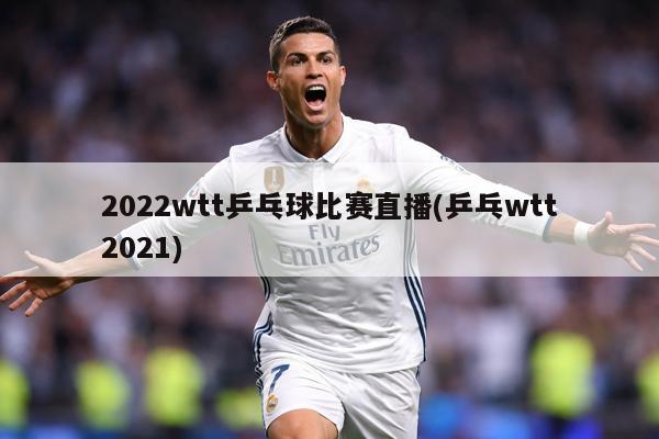 2022wtt乒乓球比赛直播(乒乓wtt2021)