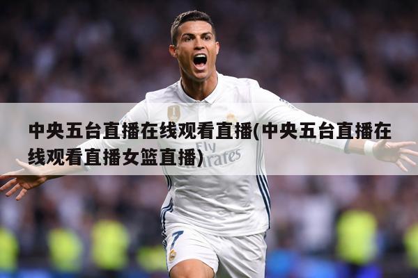 中央五台直播在线观看直播(中央五台直播在线观看直播女篮直播)