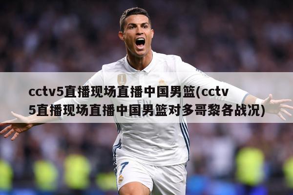 cctv5直播现场直播中国男篮(cctv5直播现场直播中国男篮对多哥黎各战况)