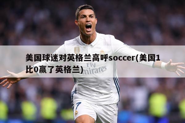 美国球迷对英格兰高呼soccer(美国1比0赢了英格兰)