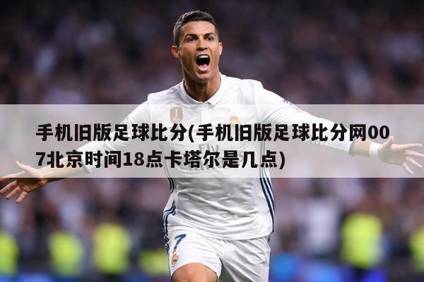 手机旧版足球比分(手机旧版足球比分网007北京时间18点卡塔尔是几点)