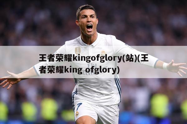 王者荣耀kingofglory(站)(王者荣耀king ofglory)
