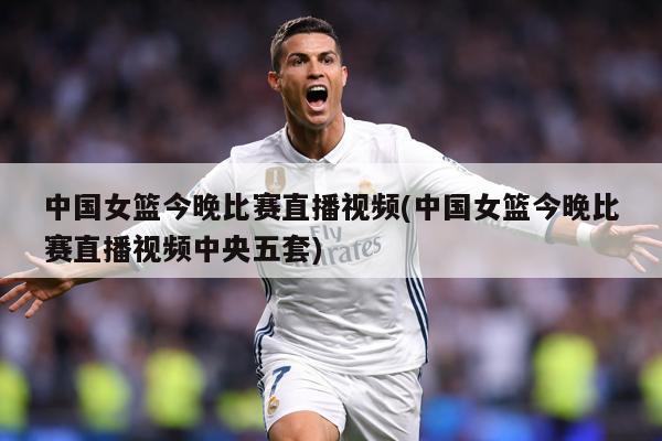 中国女篮今晚比赛直播视频(中国女篮今晚比赛直播视频中央五套)