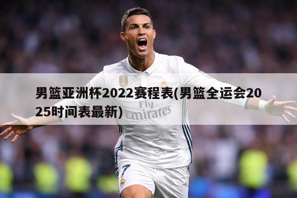 男篮亚洲杯2022赛程表(男篮全运会2025时间表最新)