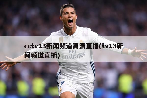 cctv13新闻频道高清直播(tv13新闻频道直播)