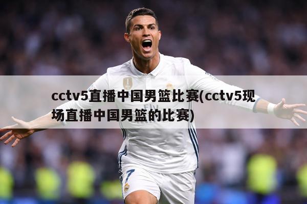cctv5直播中国男篮比赛(cctv5现场直播中国男篮的比赛)