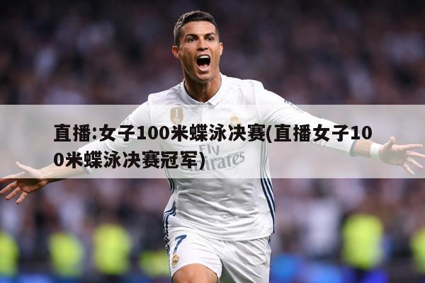 直播:女子100米蝶泳决赛(直播女子100米蝶泳决赛冠军)