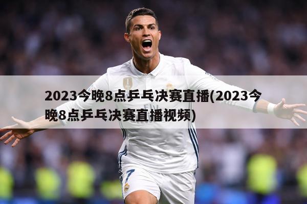 2023今晚8点乒乓决赛直播(2023今晚8点乒乓决赛直播视频)