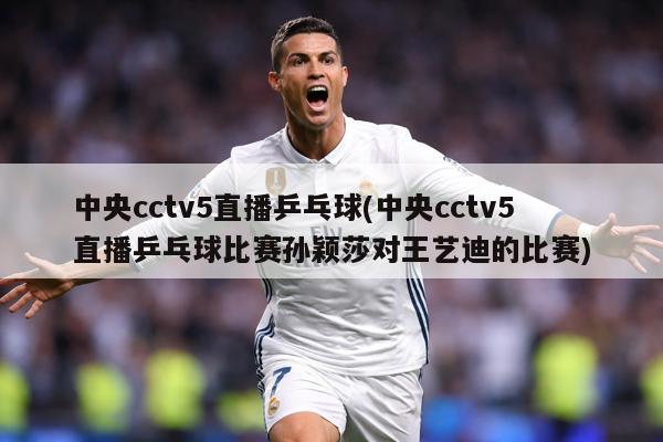 中央cctv5直播乒乓球(中央cctv5直播乒乓球比赛孙颖莎对王艺迪的比赛)