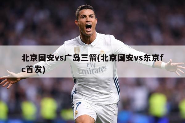 北京国安vs广岛三箭(北京国安vs东京fc首发)