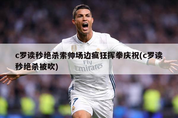 c罗读秒绝杀索帅场边疯狂挥拳庆祝(c罗读秒绝杀被吹)