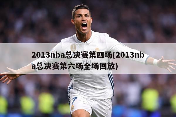 2013nba总决赛第四场(2013nba总决赛第六场全场回放)