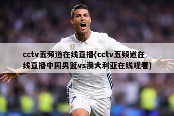 cctv五频道在线直播(cctv五频道在线直播中国男篮vs澳大利亚在线观看)
