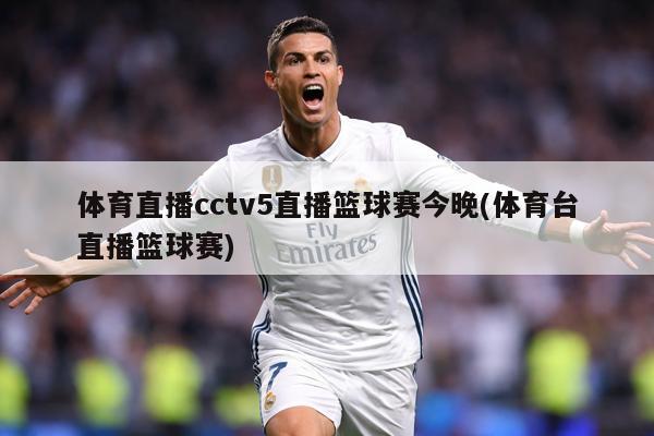体育直播cctv5直播篮球赛今晚(体育台直播篮球赛)