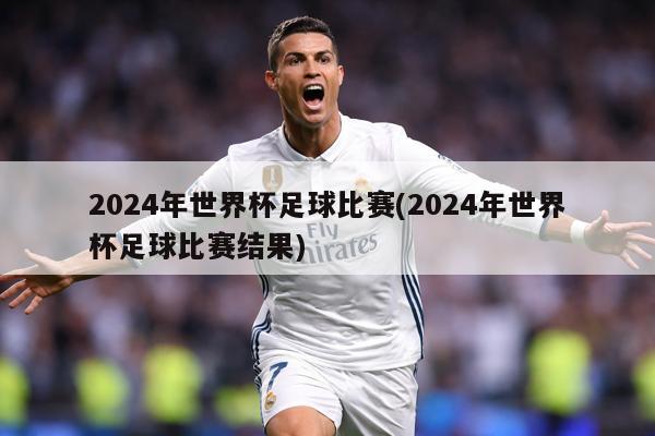 2024年世界杯足球比赛(2024年世界杯足球比赛结果)