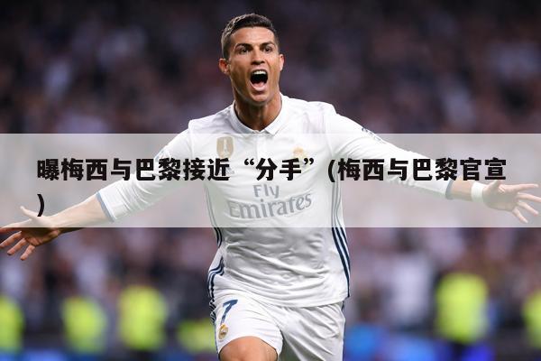 曝梅西与巴黎接近“分手”(梅西与巴黎官宣)